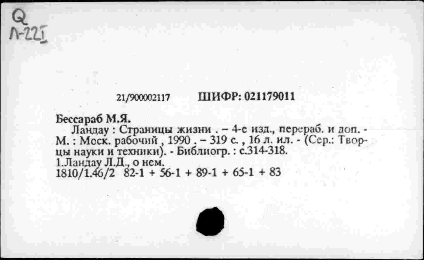 ﻿мгт
21/900002117 ШИФР: 021179011
Бессараб МЛ.
Ландау : Страницы жизни . - 4-е изд., перераб. и доп. -М.: Моск, рабочий , 1990 . - 319 с., 16 л. ил. - (Сер.: Творцы науки и техники). - Библиогр.: с.314-318.
1.Ландау Л.Д., о нем.
1810/1.46/2 82-1 + 56-1 + 89-1 + 65-1 + 83